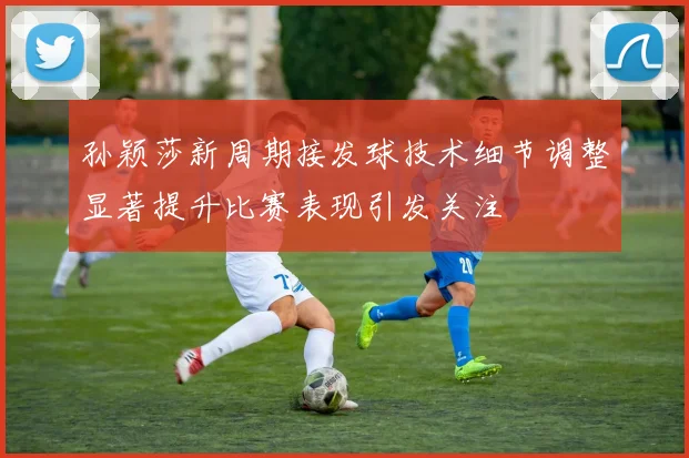 孙颖莎新周期接发球技术细节调整显著提升比赛表现引发关注