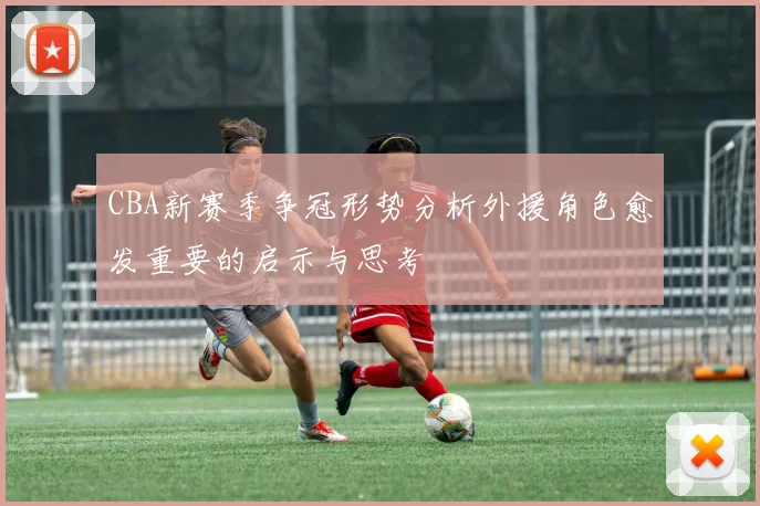 CBA新赛季争冠形势分析外援角色愈发重要的启示与思考