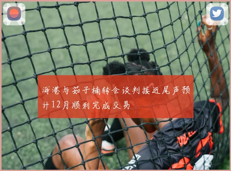 海港与茹子楠转会谈判接近尾声预计12月顺利完成交易