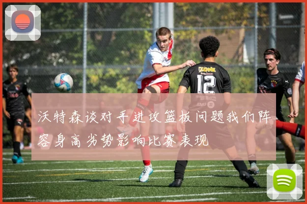 沃特森谈对手进攻篮板问题我们阵容身高劣势影响比赛表现