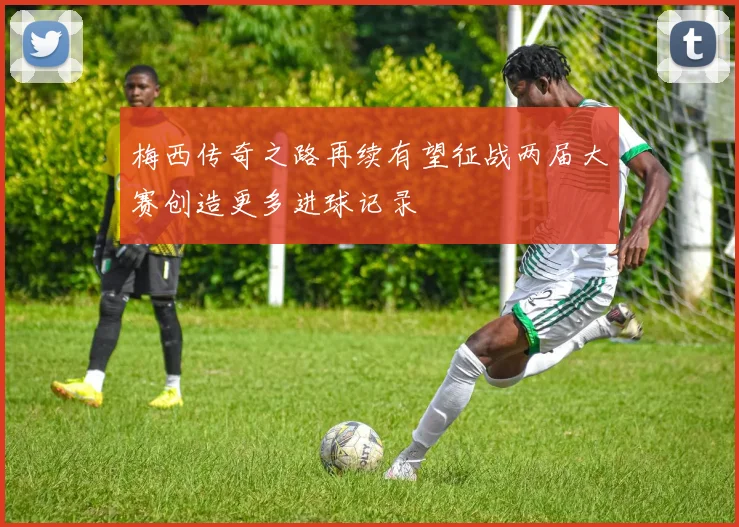 梅西传奇之路再续有望征战两届大赛创造更多进球记录