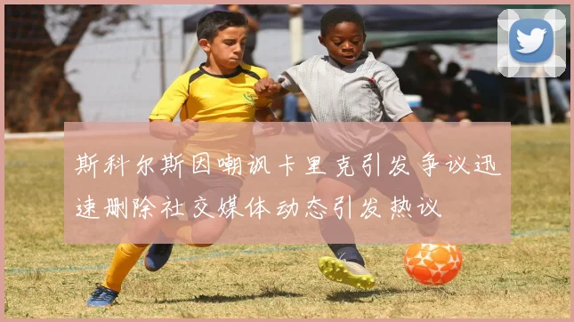 斯科尔斯因嘲讽卡里克引发争议迅速删除社交媒体动态引发热议