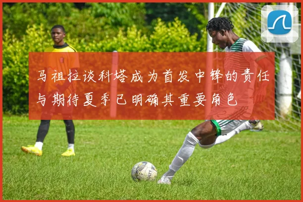 马祖拉谈科塔成为首发中锋的责任与期待夏季已明确其重要角色