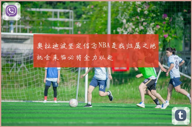 奥拉迪波坚定信念NBA是我归属之地机会来临必将全力以赴